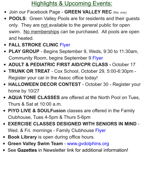 Highlights & Upcoming Events: •	Join our Facebook Page - GREEN VALLEY REC (Rei. only) •	POOLS:  Green Valley Pools are for residents and their guests only.  They are not available to the general public for open swim.  No memberships can be purchased.  All pools are open and heated. •	FALL STROKE CLINIC Flyer •	PLAY GROUP - Begins September 9, Weds, 9:30 to 11:30am, Community Room, begins September 9 Flyer •	ADULT & PEDIATRIC FIRST AID/CPR CLASS - October 17 •	TRUNK OR TREAT - Cox School, October 29, 5:00-6:30pm - Register your car in the Assoc office today!   •	HALLOWEEN DECOR CONTEST - October 30 - Register your home by 10/27 •	AQUA TONE CLASSES are offered at the North Pool on Tues, Thurs & Sat at 10:00 a.m.  •	PiYO LIVE & SOULFusion classes are offered in the Family Clubhouse, Tues 4-5pm & Thurs 5-6pm •	EXERCISE CLASSES DESIGNED WITH SENIORS IN MIND - Wed. & Fri. mornings - Family Clubhouse Flyer •	Book Library is open during office hours. •	Green Valley Swim Team - www.gvdolphins.org   •	See Gazettes in Newsletter link for additional information!