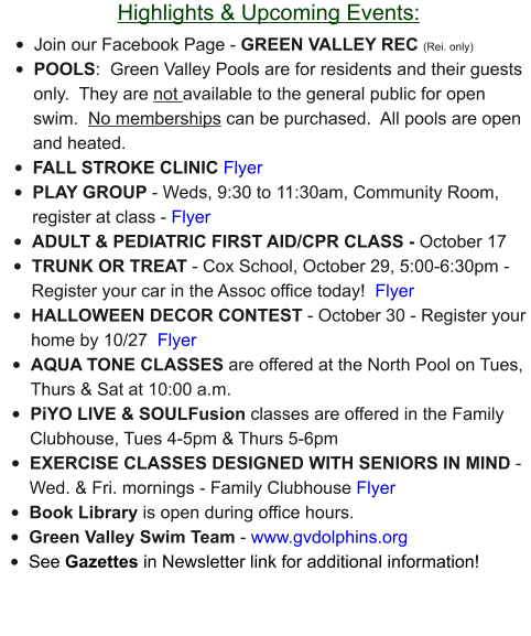 Highlights & Upcoming Events: •	Join our Facebook Page - GREEN VALLEY REC (Rei. only) •	POOLS:  Green Valley Pools are for residents and their guests only.  They are not available to the general public for open swim.  No memberships can be purchased.  All pools are open and heated. •	FALL STROKE CLINIC Flyer •	PLAY GROUP - Weds, 9:30 to 11:30am, Community Room, register at class - Flyer •	ADULT & PEDIATRIC FIRST AID/CPR CLASS - October 17 •	TRUNK OR TREAT - Cox School, October 29, 5:00-6:30pm - Register your car in the Assoc office today!  Flyer •	HALLOWEEN DECOR CONTEST - October 30 - Register your home by 10/27  Flyer •	AQUA TONE CLASSES are offered at the North Pool on Tues, Thurs & Sat at 10:00 a.m.  •	PiYO LIVE & SOULFusion classes are offered in the Family Clubhouse, Tues 4-5pm & Thurs 5-6pm •	EXERCISE CLASSES DESIGNED WITH SENIORS IN MIND - Wed. & Fri. mornings - Family Clubhouse Flyer •	Book Library is open during office hours. •	Green Valley Swim Team - www.gvdolphins.org   •	See Gazettes in Newsletter link for additional information!