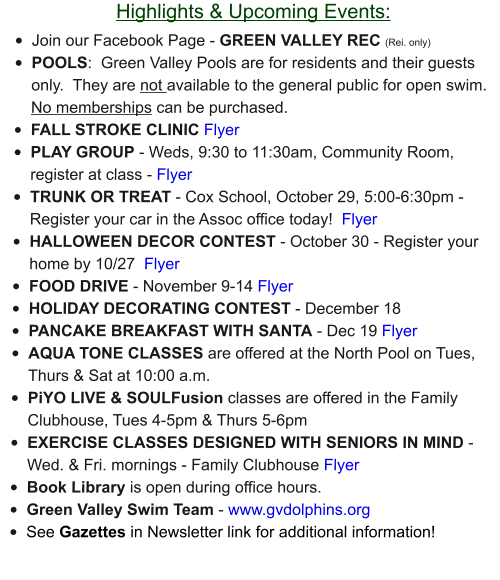 Highlights & Upcoming Events: •	Join our Facebook Page - GREEN VALLEY REC (Rei. only) •	POOLS:  Green Valley Pools are for residents and their guests only.  They are not available to the general public for open swim.  No memberships can be purchased.   •	FALL STROKE CLINIC Flyer •	PLAY GROUP - Weds, 9:30 to 11:30am, Community Room, register at class - Flyer •	TRUNK OR TREAT - Cox School, October 29, 5:00-6:30pm - Register your car in the Assoc office today!  Flyer •	HALLOWEEN DECOR CONTEST - October 30 - Register your home by 10/27  Flyer •	FOOD DRIVE - November 9-14 Flyer •	HOLIDAY DECORATING CONTEST - December 18  •	PANCAKE BREAKFAST WITH SANTA - Dec 19 Flyer •	AQUA TONE CLASSES are offered at the North Pool on Tues, Thurs & Sat at 10:00 a.m.  •	PiYO LIVE & SOULFusion classes are offered in the Family Clubhouse, Tues 4-5pm & Thurs 5-6pm •	EXERCISE CLASSES DESIGNED WITH SENIORS IN MIND - Wed. & Fri. mornings - Family Clubhouse Flyer •	Book Library is open during office hours. •	Green Valley Swim Team - www.gvdolphins.org   •	See Gazettes in Newsletter link for additional information!