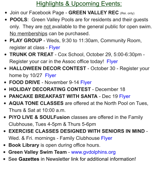 Highlights & Upcoming Events: •	Join our Facebook Page - GREEN VALLEY REC (Rei. only) •	POOLS:  Green Valley Pools are for residents and their guests only.  They are not available to the general public for open swim.  No memberships can be purchased.   •	PLAY GROUP - Weds, 9:30 to 11:30am, Community Room, register at class - Flyer •	TRUNK OR TREAT - Cox School, October 29, 5:00-6:30pm - Register your car in the Assoc office today!  Flyer •	HALLOWEEN DECOR CONTEST - October 30 - Register your home by 10/27  Flyer •	FOOD DRIVE - November 9-14 Flyer •	HOLIDAY DECORATING CONTEST - December 18  •	PANCAKE BREAKFAST WITH SANTA - Dec 19 Flyer •	AQUA TONE CLASSES are offered at the North Pool on Tues, Thurs & Sat at 10:00 a.m.  •	PiYO LIVE & SOULFusion classes are offered in the Family Clubhouse, Tues 4-5pm & Thurs 5-6pm •	EXERCISE CLASSES DESIGNED WITH SENIORS IN MIND - Wed. & Fri. mornings - Family Clubhouse Flyer •	Book Library is open during office hours. •	Green Valley Swim Team - www.gvdolphins.org   •	See Gazettes in Newsletter link for additional information!